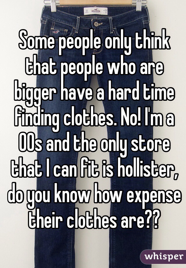 Some people only think that people who are bigger have a hard time finding clothes. No! I'm a 00s and the only store that I can fit is hollister, do you know how expense their clothes are??