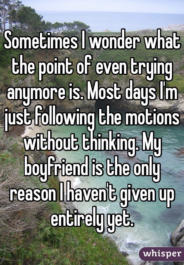 Sometimes I wonder what the point of even trying anymore is. Most days I'm just following the motions without thinking. My boyfriend is the only reason I haven't given up entirely yet.