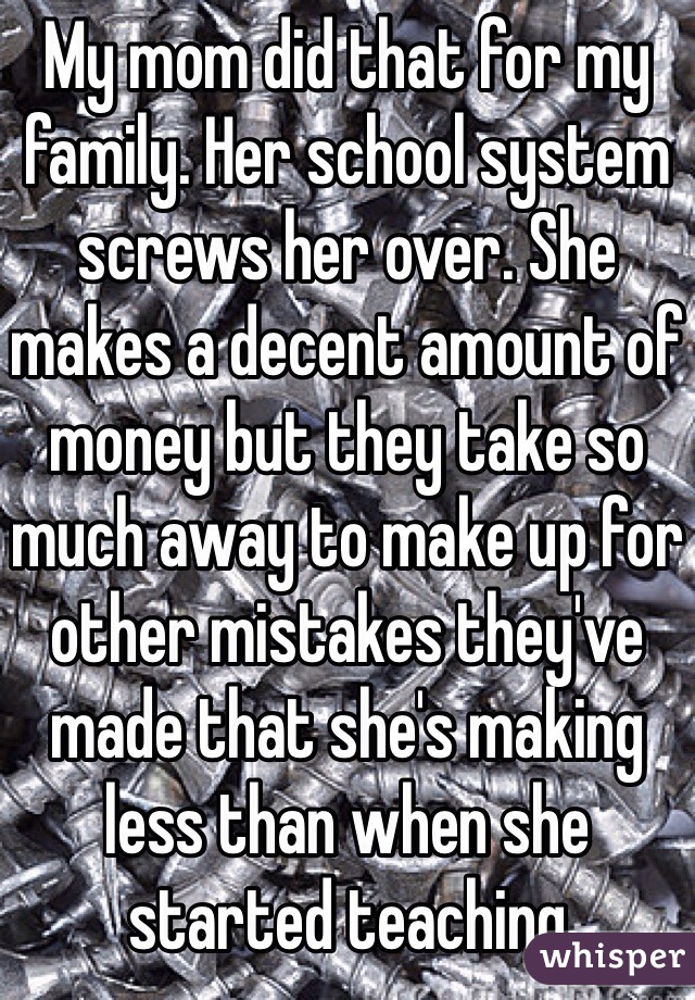 My mom did that for my family. Her school system screws her over. She makes a decent amount of money but they take so much away to make up for other mistakes they've made that she's making less than when she started teaching