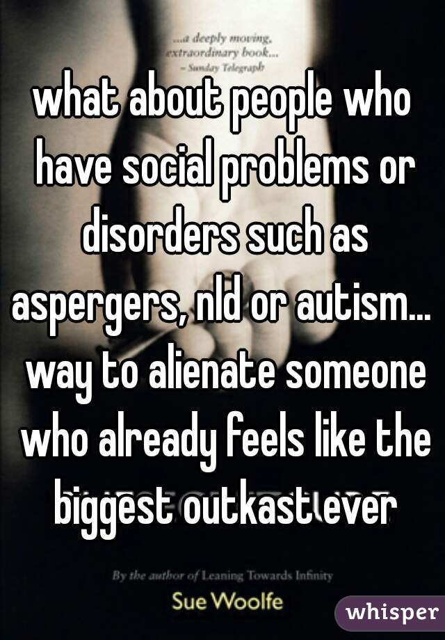 what about people who have social problems or disorders such as aspergers, nld or autism...  way to alienate someone who already feels like the biggest outkast ever