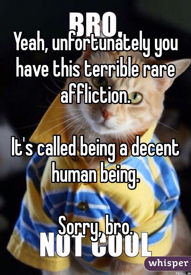 Yeah, unfortunately you have this terrible rare affliction.

It's called being a decent human being.

Sorry, bro.