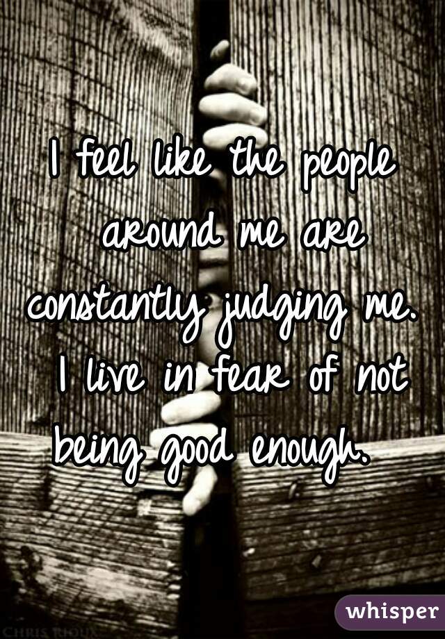 I feel like the people around me are constantly judging me.  I live in fear of not being good enough.  