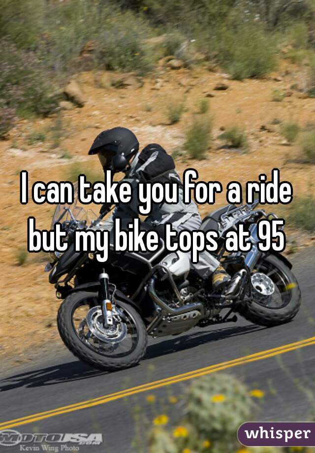 I can take you for a ride but my bike tops at 95 