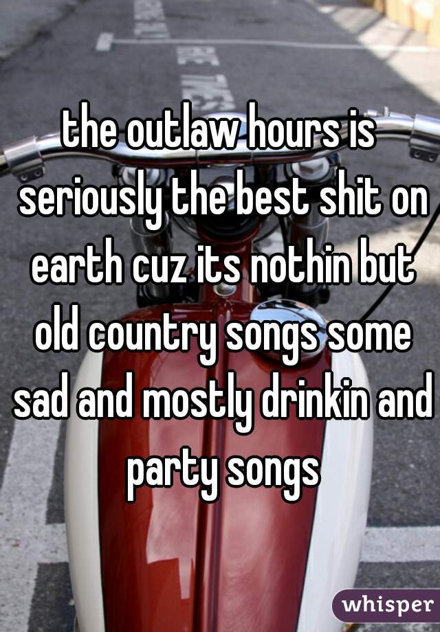 the outlaw hours is seriously the best shit on earth cuz its nothin but old country songs some sad and mostly drinkin and party songs
