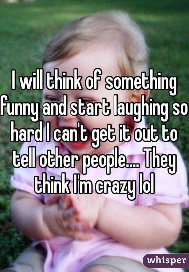 I will think of something funny and start laughing so hard I can't get it out to tell other people.... They think I'm crazy lol