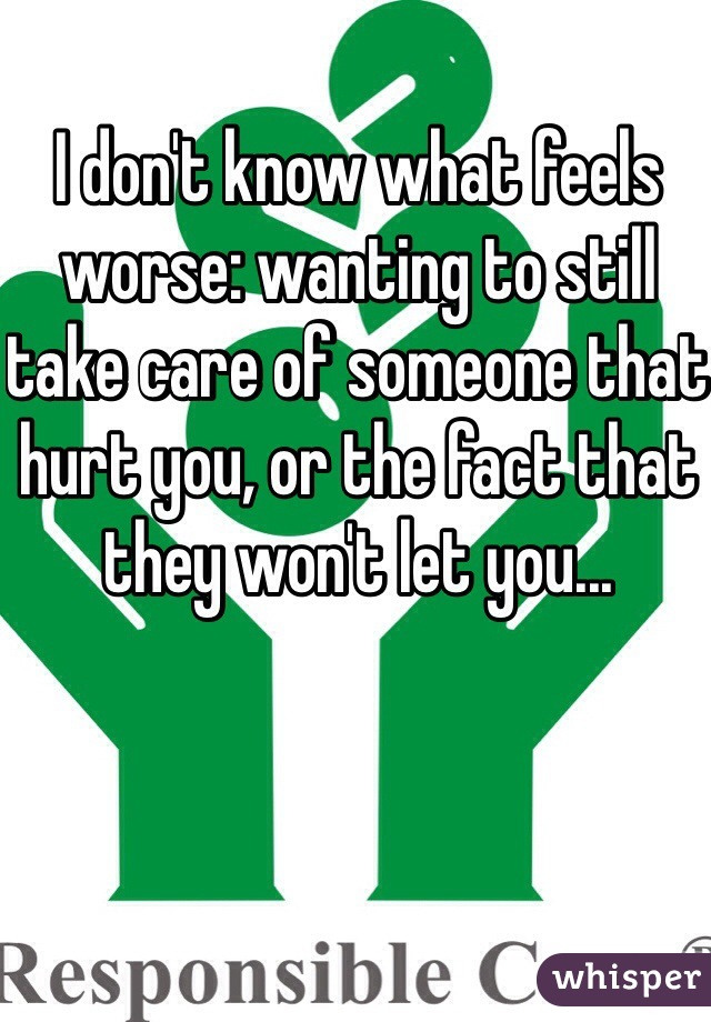 I don't know what feels worse: wanting to still take care of someone that hurt you, or the fact that they won't let you...