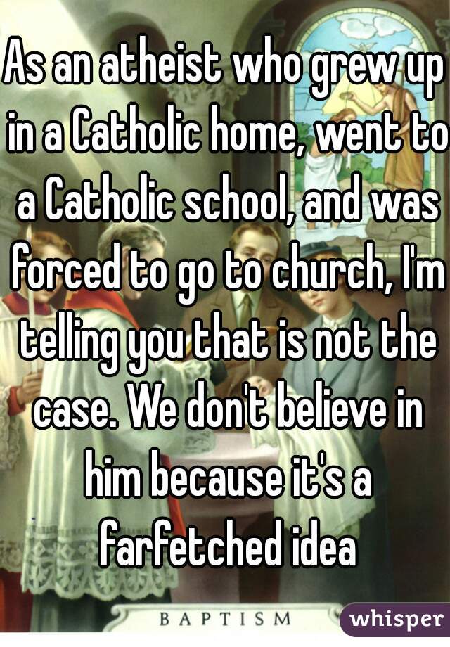 As an atheist who grew up in a Catholic home, went to a Catholic school, and was forced to go to church, I'm telling you that is not the case. We don't believe in him because it's a farfetched idea