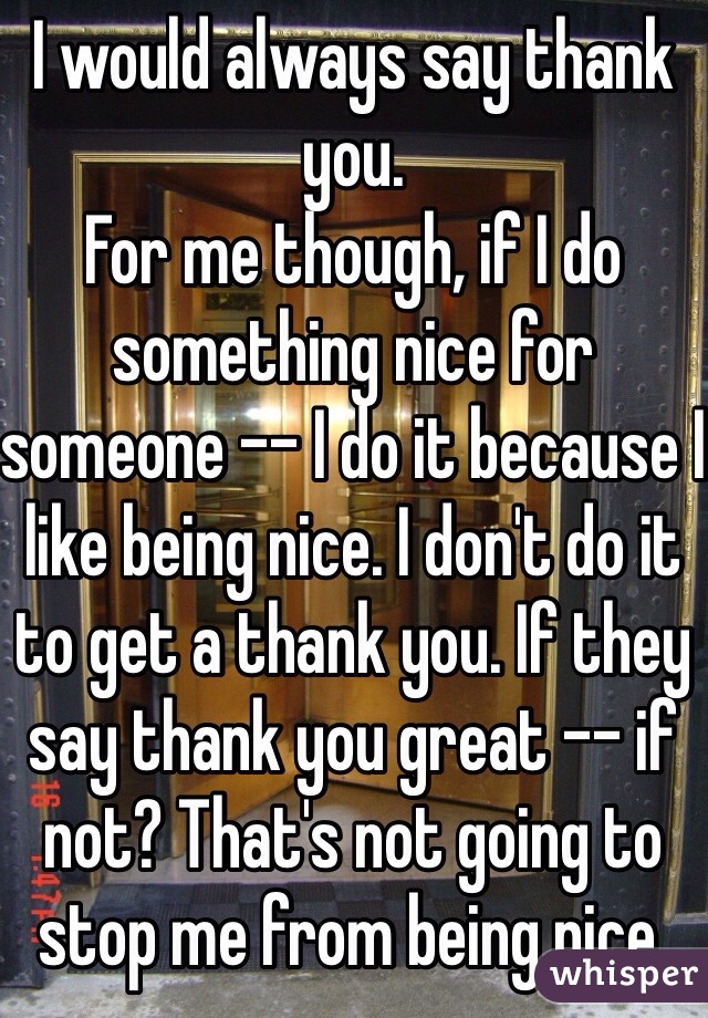 I would always say thank you. 
For me though, if I do something nice for someone -- I do it because I like being nice. I don't do it to get a thank you. If they say thank you great -- if not? That's not going to stop me from being nice.