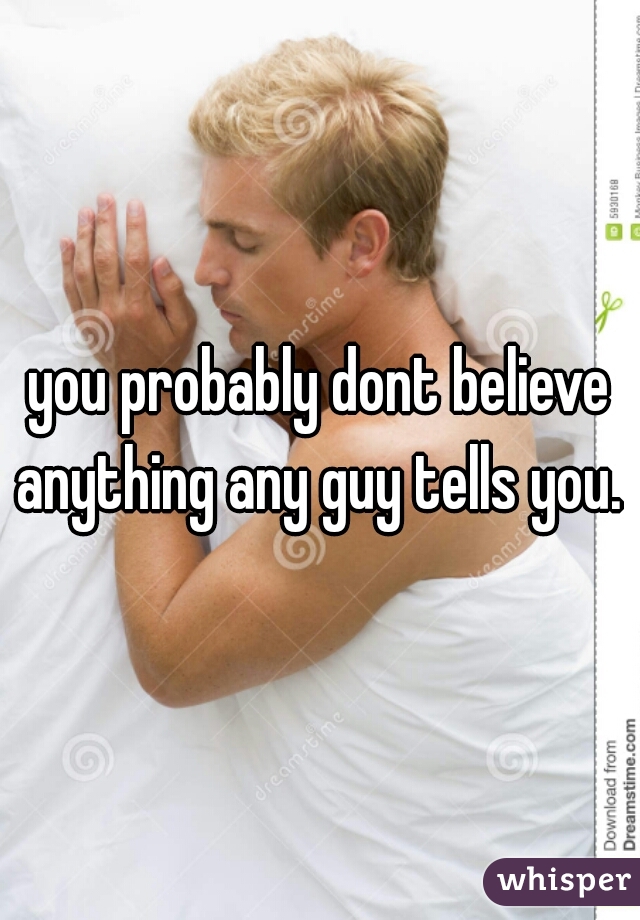 you probably dont believe anything any guy tells you. 