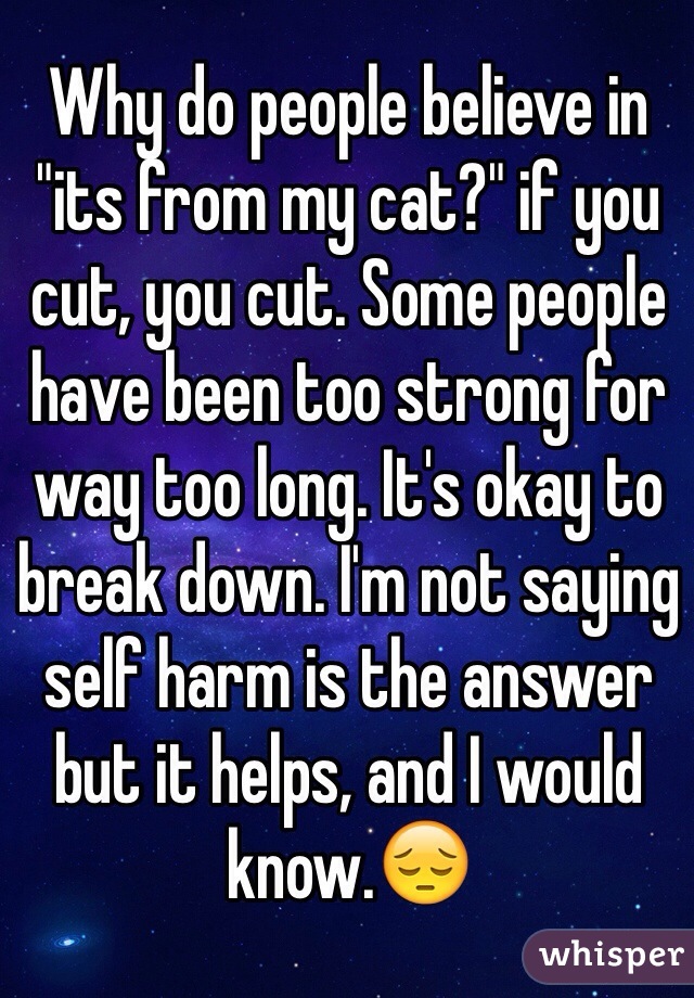 Why do people believe in "its from my cat?" if you cut, you cut. Some people have been too strong for way too long. It's okay to break down. I'm not saying self harm is the answer but it helps, and I would know.😔