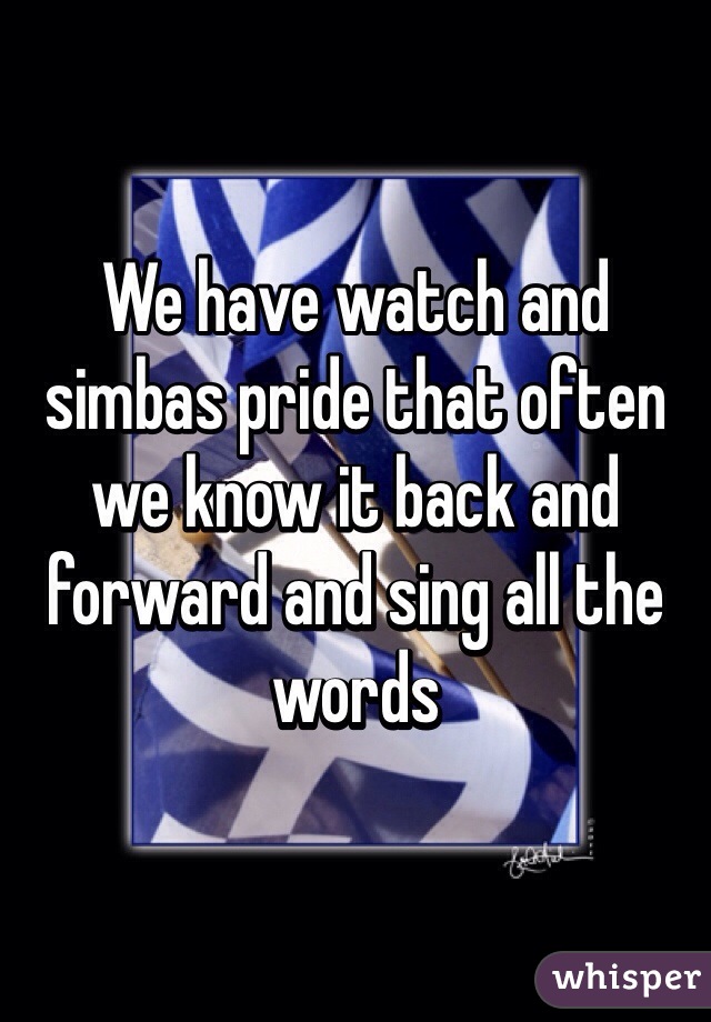 We have watch and simbas pride that often we know it back and forward and sing all the words