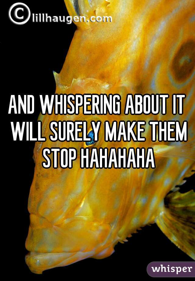 AND WHISPERING ABOUT IT WILL SURELY MAKE THEM STOP HAHAHAHA
