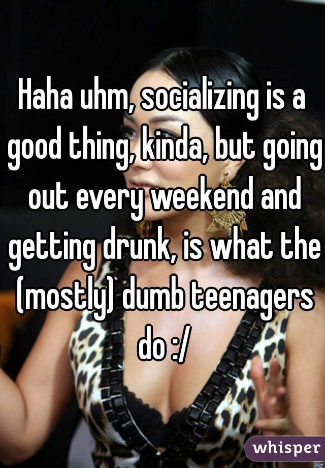 Haha uhm, socializing is a good thing, kinda, but going out every weekend and getting drunk, is what the (mostly) dumb teenagers do :/