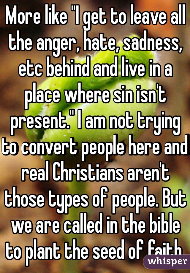 More like "I get to leave all the anger, hate, sadness, etc behind and live in a place where sin isn't present." I am not trying to convert people here and real Christians aren't those types of people. But we are called in the bible to plant the seed of faith. 