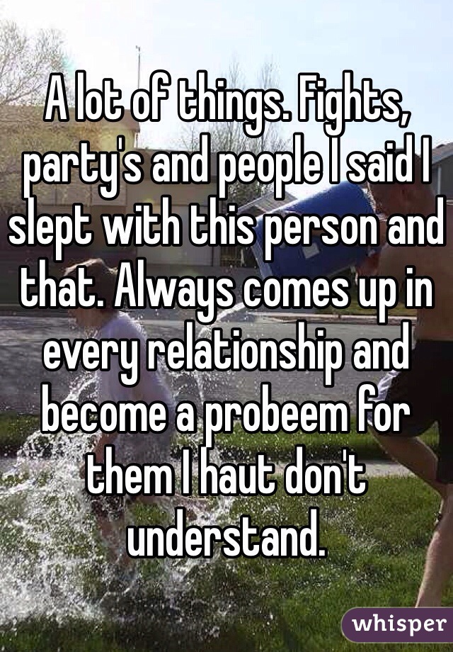 A lot of things. Fights, party's and people I said I slept with this person and that. Always comes up in every relationship and become a probeem for them I haut don't understand.