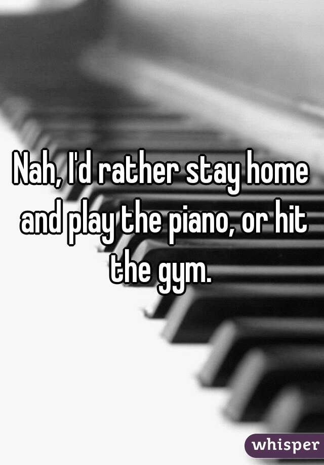 Nah, I'd rather stay home and play the piano, or hit the gym. 