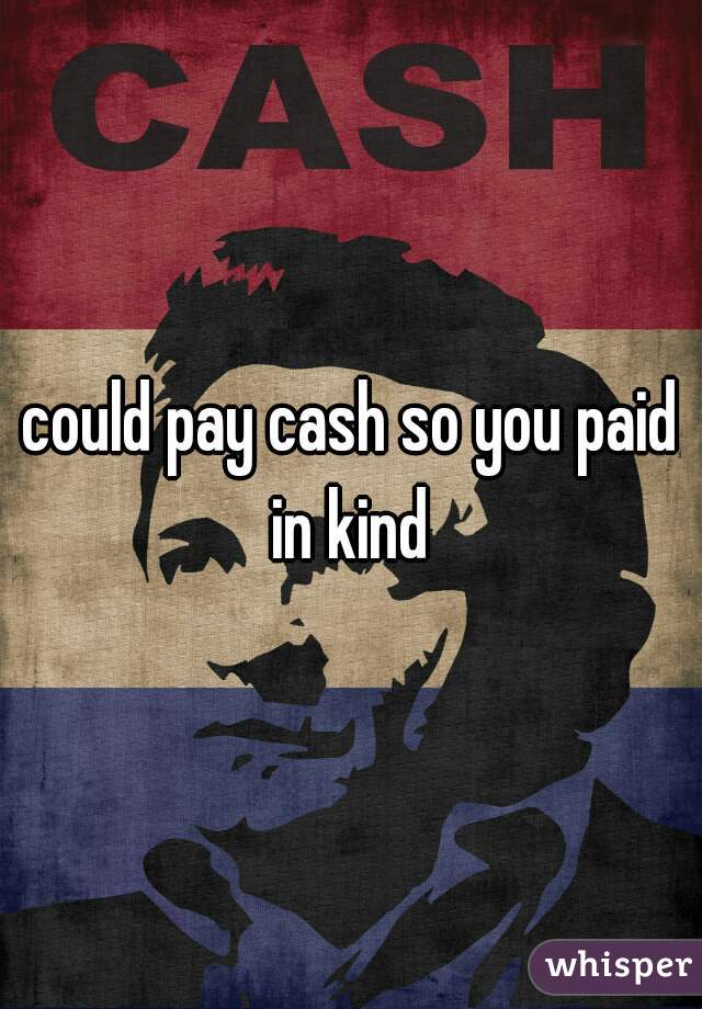 could pay cash so you paid in kind 