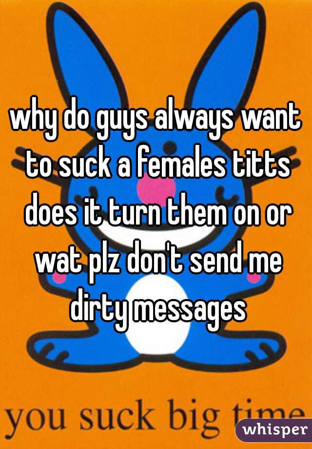 why do guys always want to suck a females titts does it turn them on or wat plz don't send me dirty messages