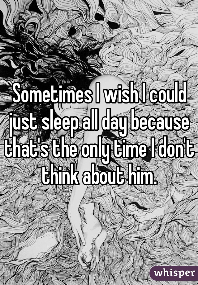 Sometimes I wish I could just sleep all day because that's the only time I don't think about him.