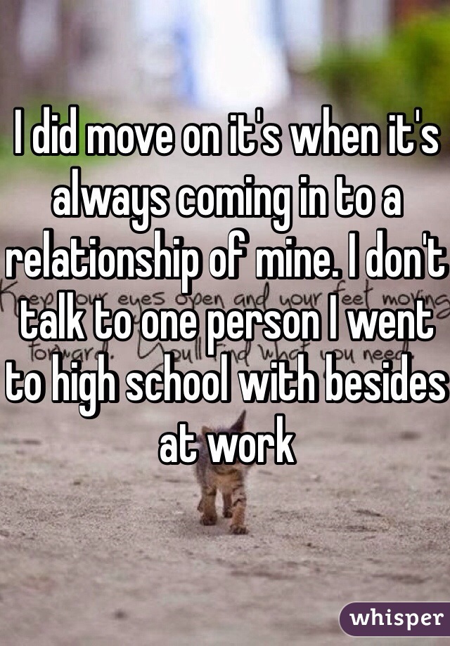 I did move on it's when it's always coming in to a relationship of mine. I don't talk to one person I went to high school with besides at work