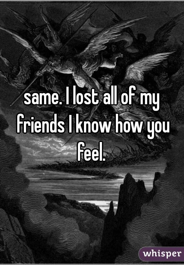 same. I lost all of my friends I know how you feel. 