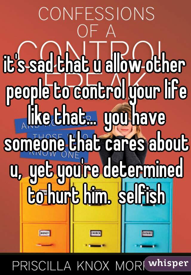 it's sad that u allow other people to control your life like that...  you have someone that cares about u,  yet you're determined to hurt him.  selfish