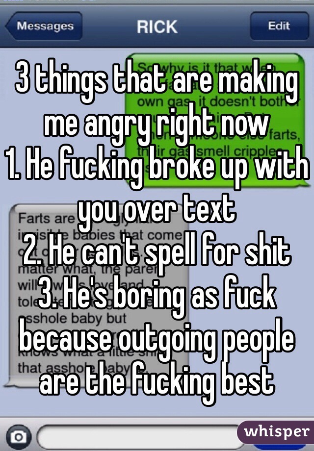 3 things that are making me angry right now 
1. He fucking broke up with you over text
2. He can't spell for shit
3. He's boring as fuck because outgoing people are the fucking best