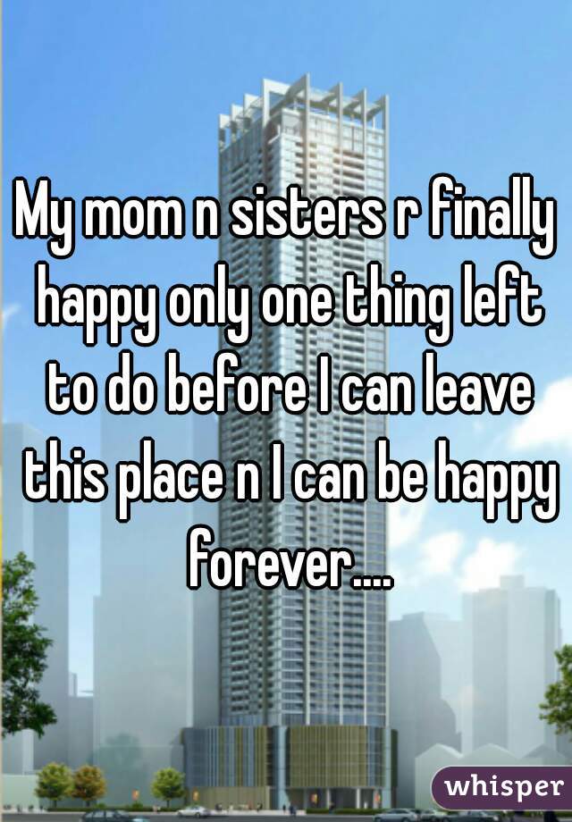 My mom n sisters r finally happy only one thing left to do before I can leave this place n I can be happy forever....