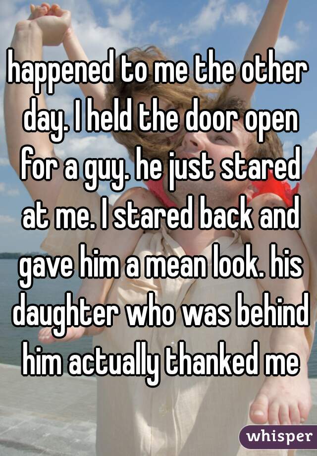 happened to me the other day. I held the door open for a guy. he just stared at me. I stared back and gave him a mean look. his daughter who was behind him actually thanked me
