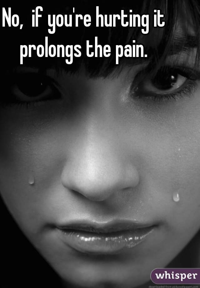 No,  if you're hurting it prolongs the pain. 
