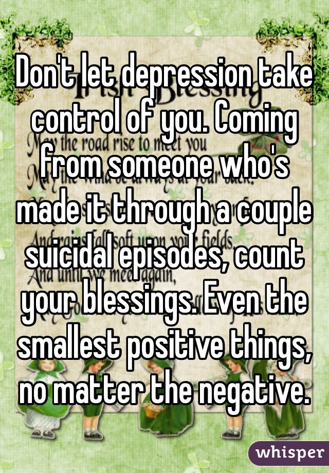 Don't let depression take control of you. Coming from someone who's made it through a couple suicidal episodes, count your blessings. Even the smallest positive things, no matter the negative.