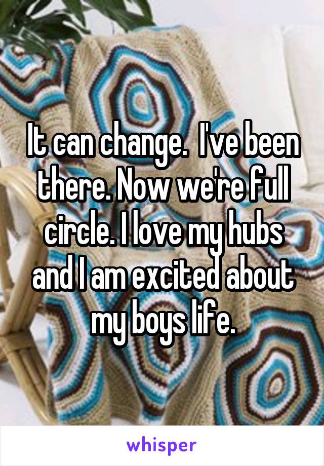 It can change.  I've been there. Now we're full circle. I love my hubs and I am excited about my boys life.