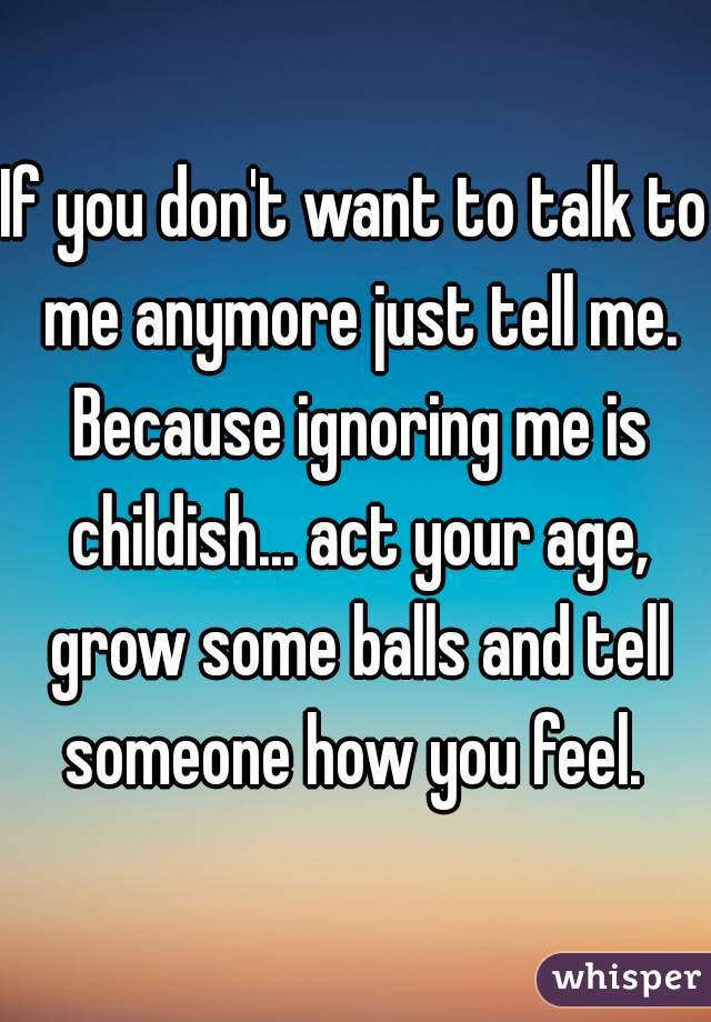 If you don't want to talk to me anymore just tell me. Because ignoring me is childish... act your age, grow some balls and tell someone how you feel. 