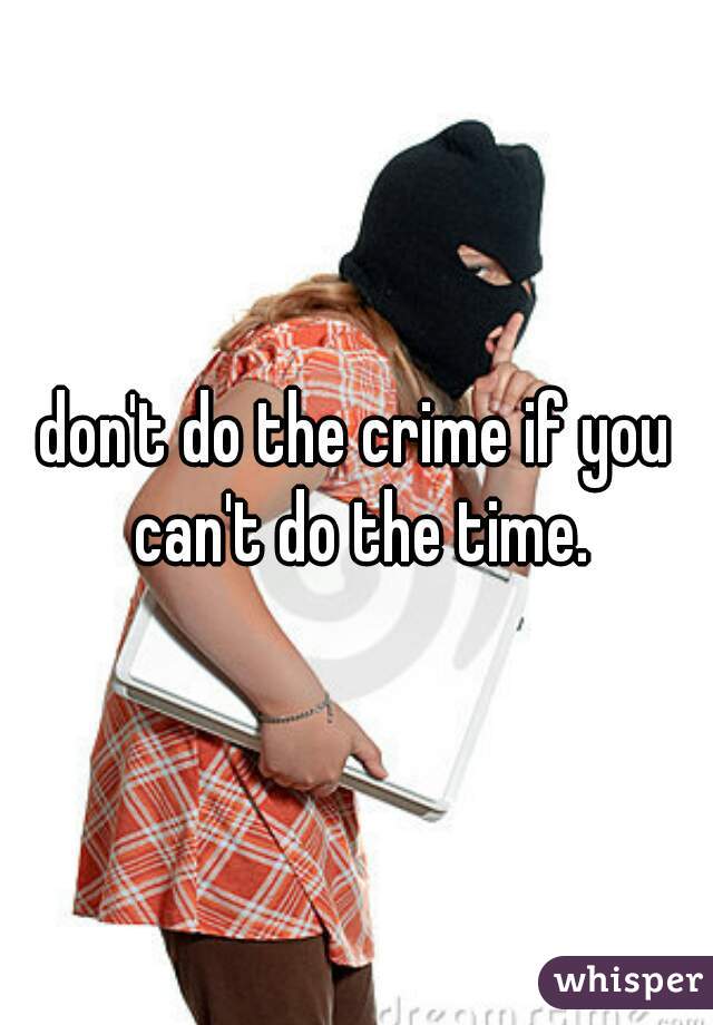 don't do the crime if you can't do the time.