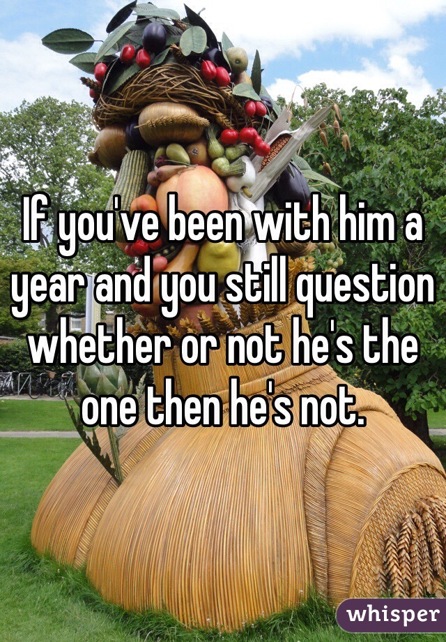 If you've been with him a year and you still question whether or not he's the one then he's not.