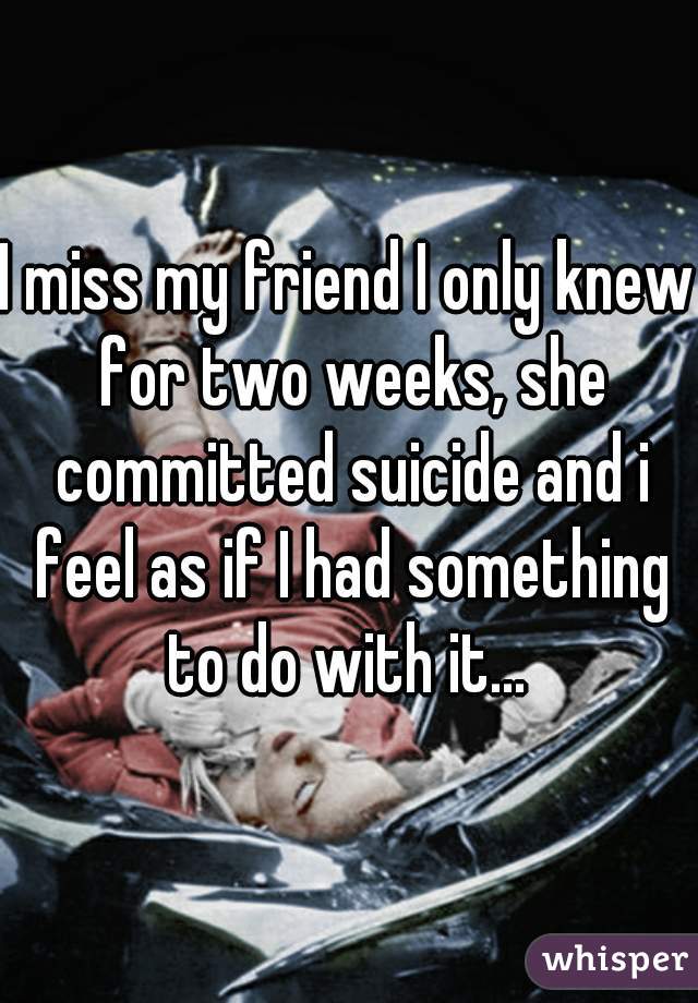 I miss my friend I only knew for two weeks, she committed suicide and i feel as if I had something to do with it... 