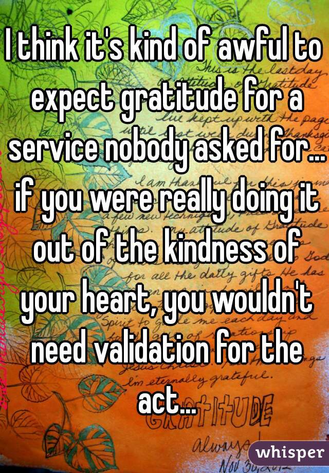 I think it's kind of awful to expect gratitude for a service nobody asked for... if you were really doing it out of the kindness of your heart, you wouldn't need validation for the act...