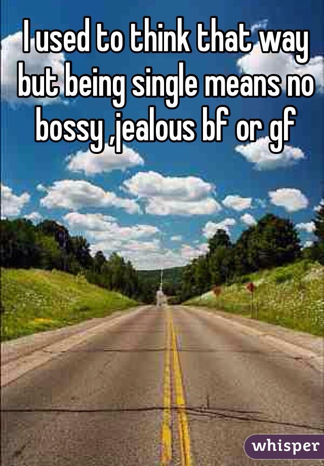 I used to think that way but being single means no bossy ,jealous bf or gf