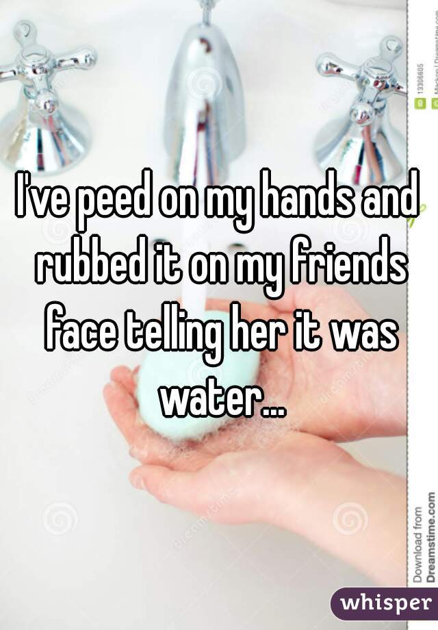 I've peed on my hands and rubbed it on my friends face telling her it was water...