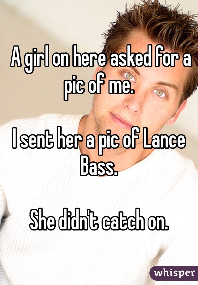  A girl on here asked for a pic of me.

I sent her a pic of Lance Bass.

She didn't catch on. 