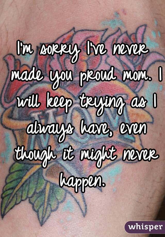 I'm sorry I've never made you proud mom. I will keep trying as I always have, even though it might never happen. 