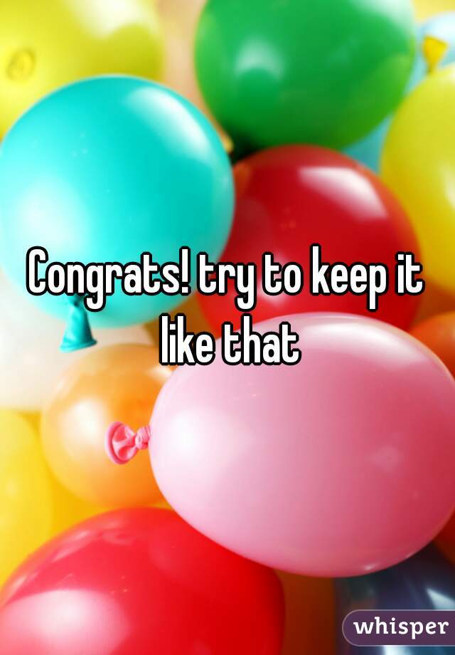 Congrats! try to keep it like that