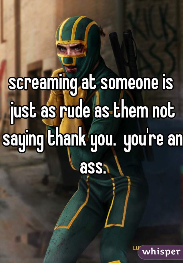 screaming at someone is just as rude as them not saying thank you.  you're an ass.
