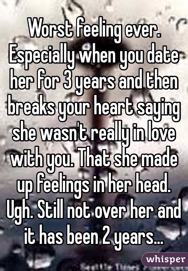 Worst feeling ever. Especially when you date her for 3 years and then breaks your heart saying she wasn't really in love with you. That she made up feelings in her head. Ugh. Still not over her and it has been 2 years...