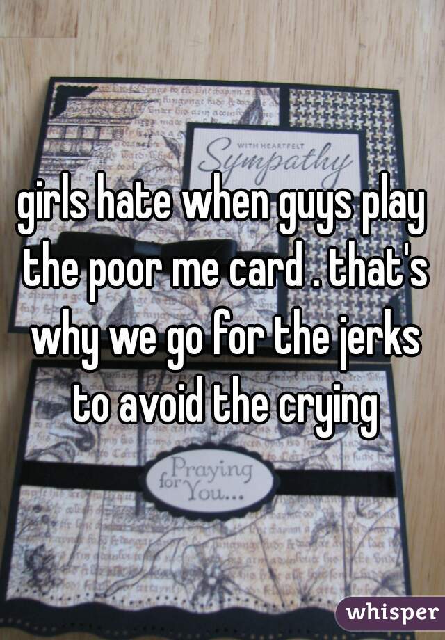 girls hate when guys play the poor me card . that's why we go for the jerks to avoid the crying