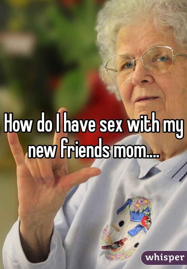 How do I have sex with my new friends mom....