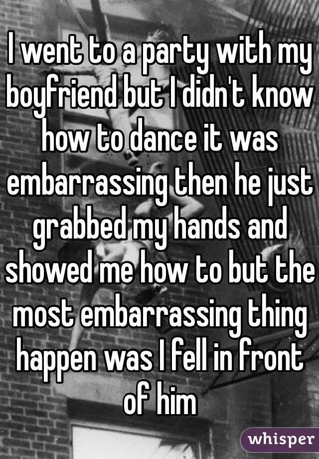 I went to a party with my boyfriend but I didn't know how to dance it was embarrassing then he just grabbed my hands and showed me how to but the most embarrassing thing happen was I fell in front of him