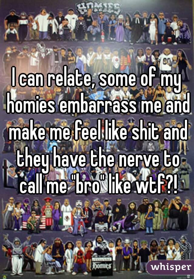 I can relate, some of my homies embarrass me and make me feel like shit and they have the nerve to call me "bro" like wtf?!