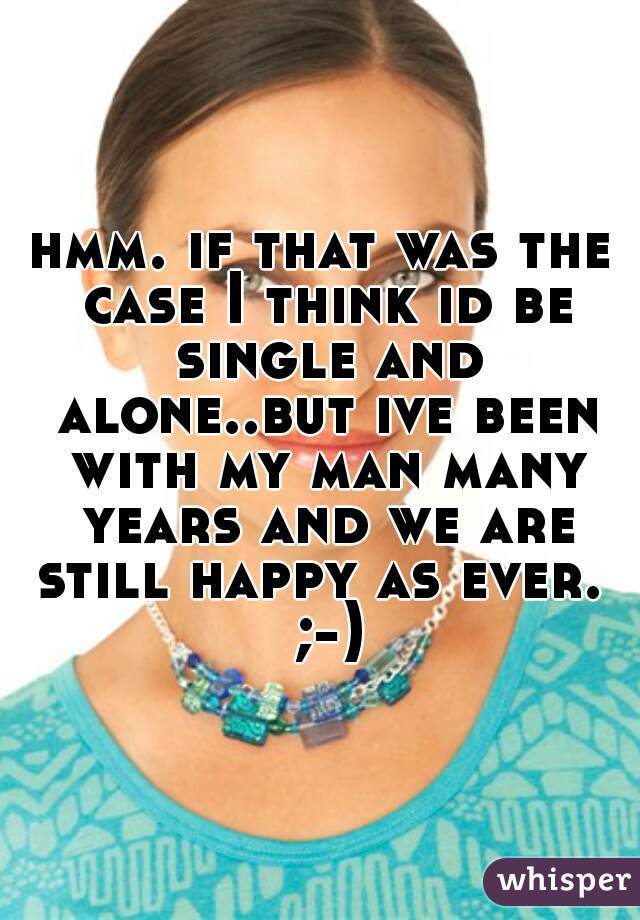 hmm. if that was the case I think id be single and alone..but ive been with my man many years and we are still happy as ever.  ;-)