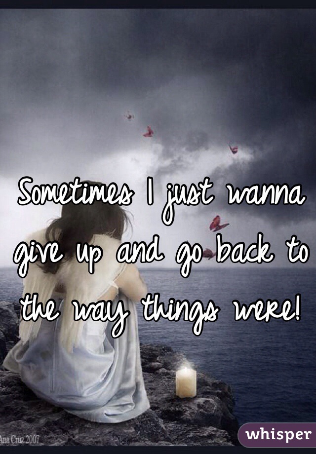 Sometimes I just wanna give up and go back to the way things were! 